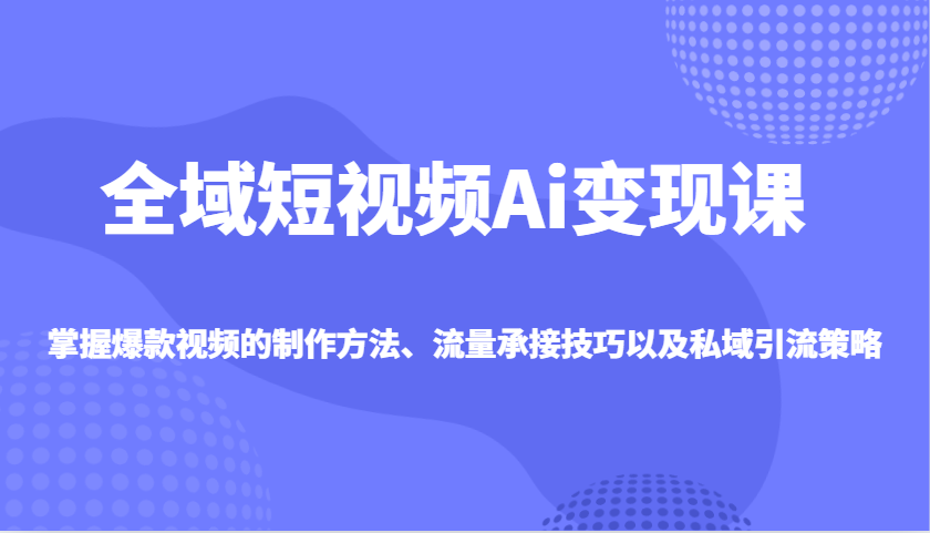 全域短视频Ai变现课，掌握爆款视频的制作方法、流量承接技巧以及私域引流策略-搞钱花
