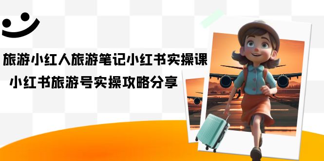 旅游小红人-旅游笔记小红书实操课,小红书旅游号实操攻略分享(8节课)-搞钱花