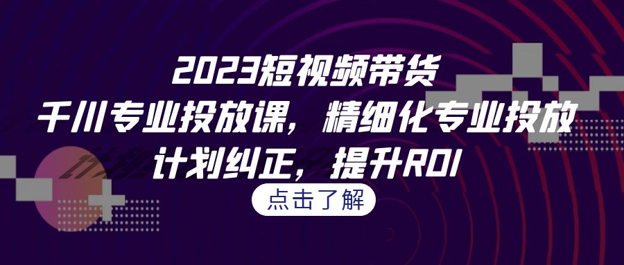 2023短视频带货-千川专业投放课,精细化专业投放,计划纠正,提升ROI-搞钱花