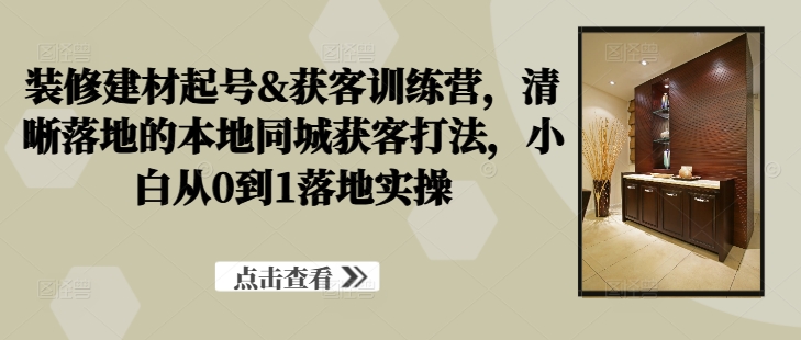 装修建材起号&获客训练营,清晰落地的本地同城获客打法,小白从0到1落地实操