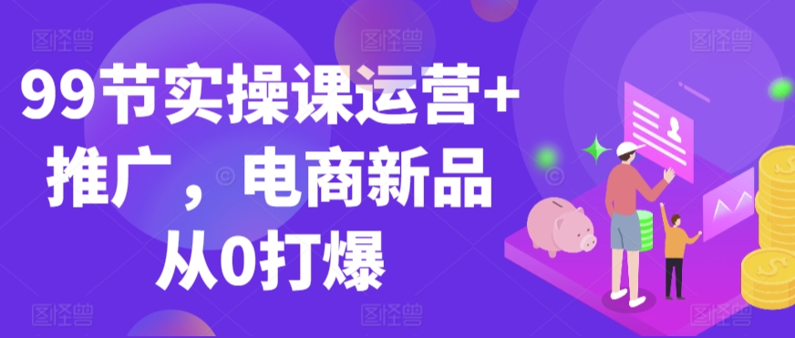 99节实操课运营+推广，电商新品从0打爆-搞钱花