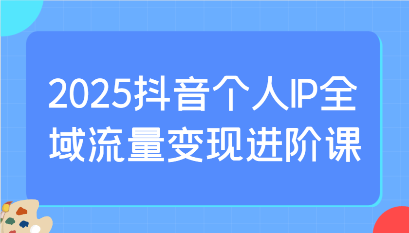 2025抖音个人IP全域流量变现进阶课：选爆品、抖音付费投流、千川投流实操及优化等-搞钱花