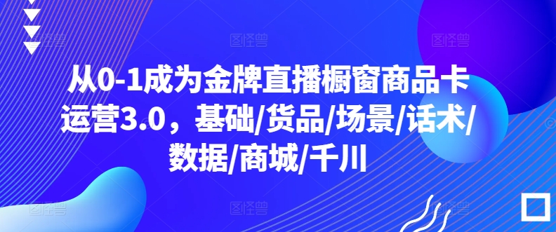 从0-1成为金牌直播橱窗商品卡运营3.0，基础/货品/场景/话术/数据/商城/千川-搞钱花