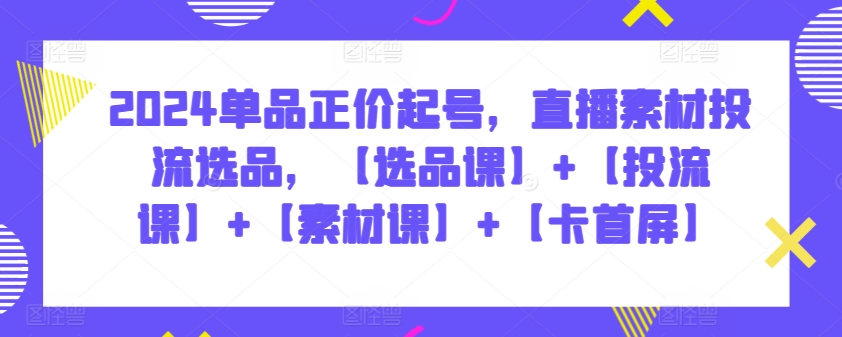 2024单品正价起号，直播素材投流选品，【选品课】+【投流课】+【素材课】+【卡首屏】-搞钱花