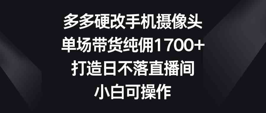 （9162期）多多硬改手机摄像头，单场带货纯佣1700+，打造日不落直播间，小白可操作-搞钱花