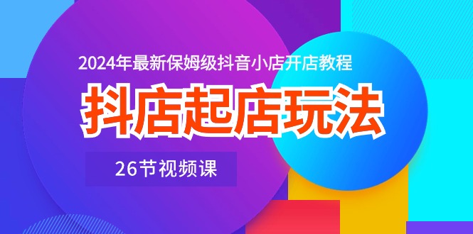 （10687期）抖店起店玩法，2024年最新保姆级抖音小店开店教程（26节视频课）-搞钱花