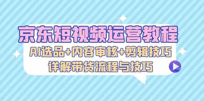 京东短视频运营教程：AI选品+内容审核+剪辑技巧，详解带货流程与技巧-搞钱花