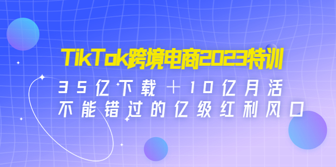 TikTok跨境电商2023特训：35亿下载＋10亿月活，不能错过的亿级红利风口-搞钱花