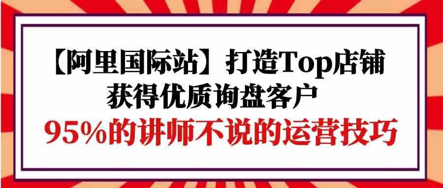 【阿里国际站】打造Top店铺-获得优质询盘客户，95%的讲师不说的运营技巧-搞钱花