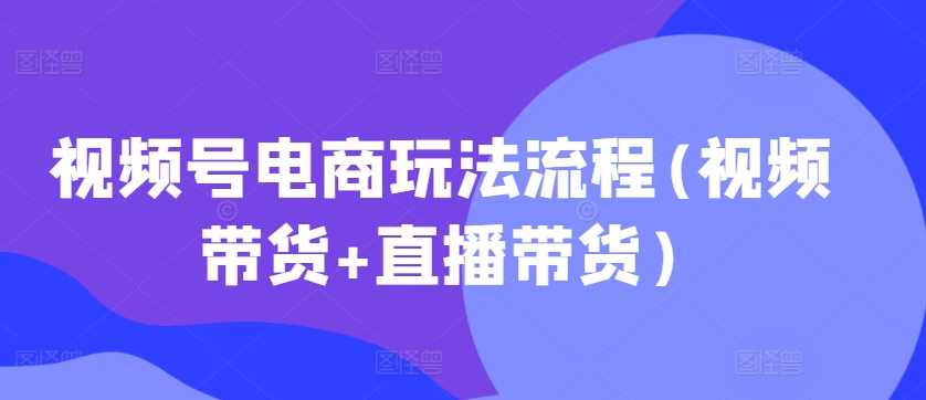 视频号电商玩法流程(视频带货+直播带货)-搞钱花