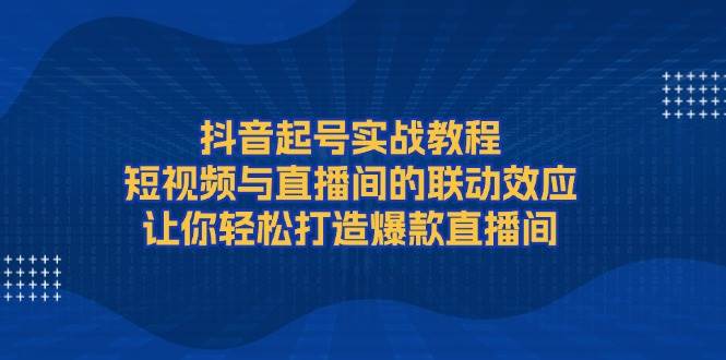 抖音起号实战教程,短视频与直播间的联动效应,让你轻松打造爆款直播间-搞钱花