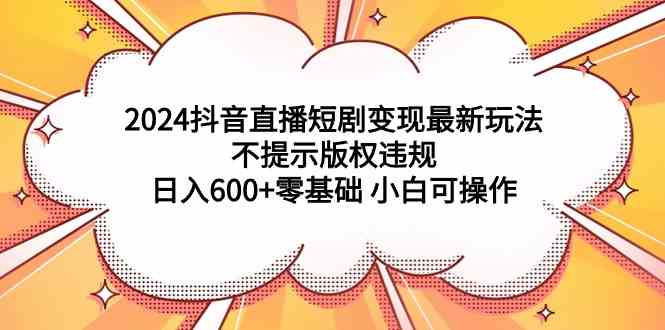 （9305期）2024抖音直播短剧变现最新玩法，不提示版权违规 日入600+零基础 小白可操作-搞钱花
