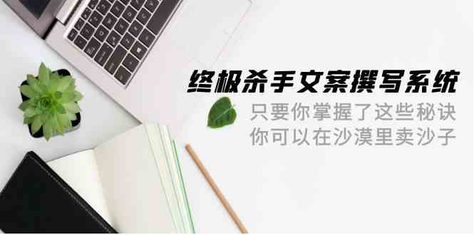 （9928期）终极 杀手文案-撰写系统 只要你掌握了这些秘诀 你可以在沙漠里卖沙子-42节-搞钱花