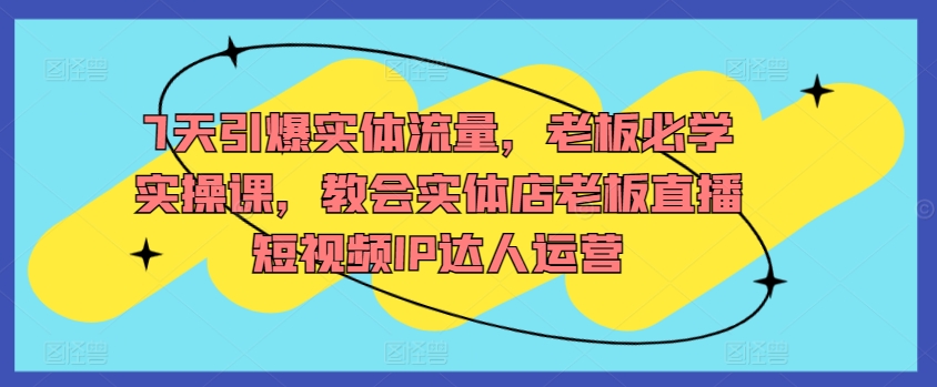 7天引爆实体流量，老板必学实操课，教会实体店老板直播短视频IP达人运营-搞钱花