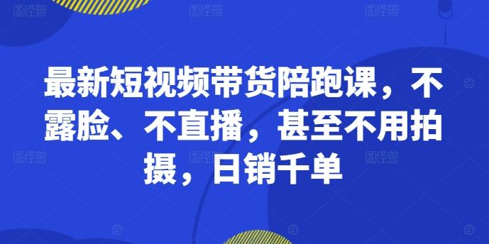 最新短视频带货陪跑课，不露脸、不直播，甚至不用拍摄，日销千单-搞钱花