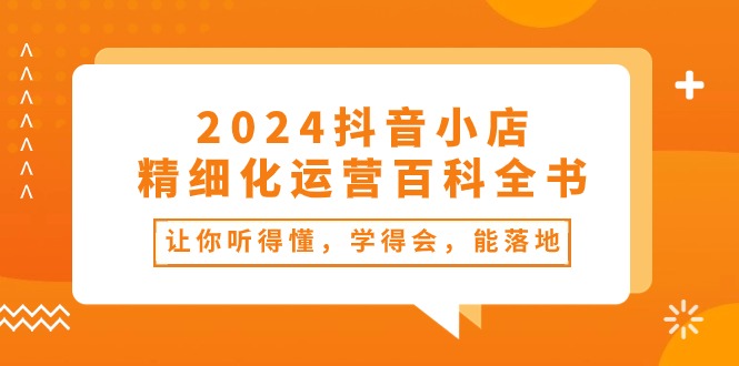 （10850期）2024抖音小店-精细化运营百科全书：让你听得懂，学得会，能落地（34节课）-搞钱花