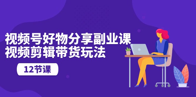 视频号好物分享副业课，视频剪辑带货玩法（12节课）-搞钱花