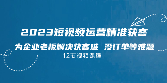 2023短视频·运营精准获客，为企业老板解决获客难 没订单等难题（12节课）-搞钱花