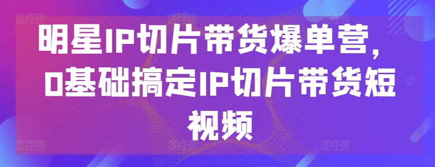 明星IP切片带货爆单营，0基础搞定IP切片带货短视频-搞钱花