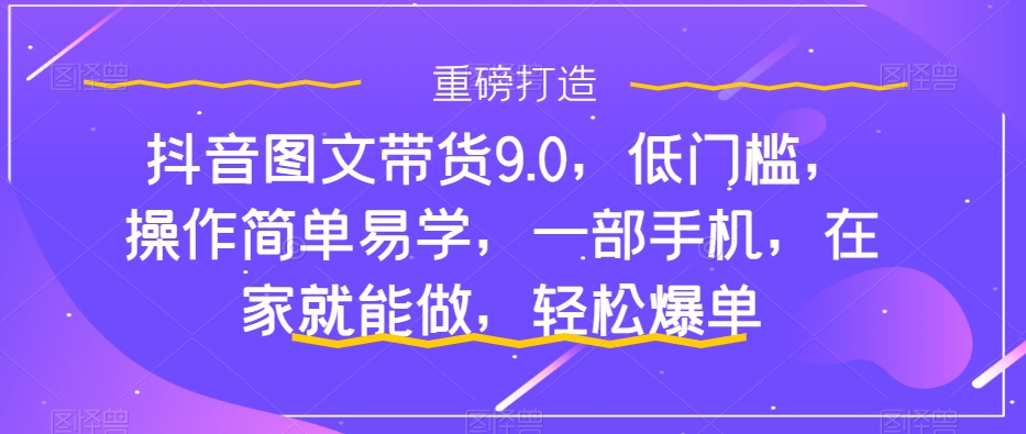 抖音图文带货9.0,低门槛,操作简单易学,一部手机,在家就能做,轻松爆单-搞钱花