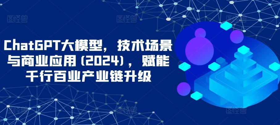ChatGPT大模型，技术场景与商业应用(2024)，赋能千行百业产业链升级-搞钱花