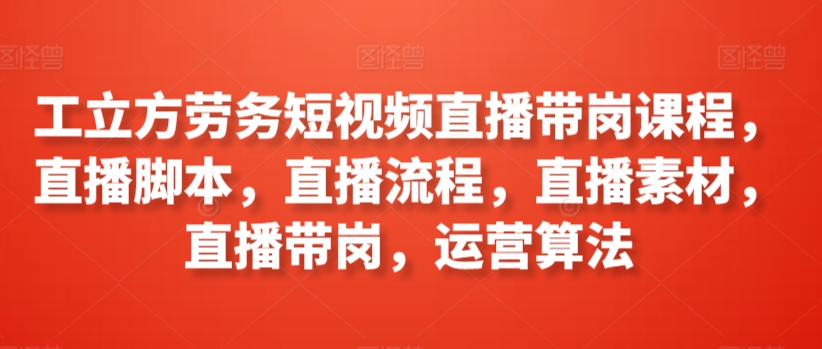 工立方劳务短视频直播带岗课程，直播脚本，直播流程，直播素材，直播带岗，运营算法-搞钱花