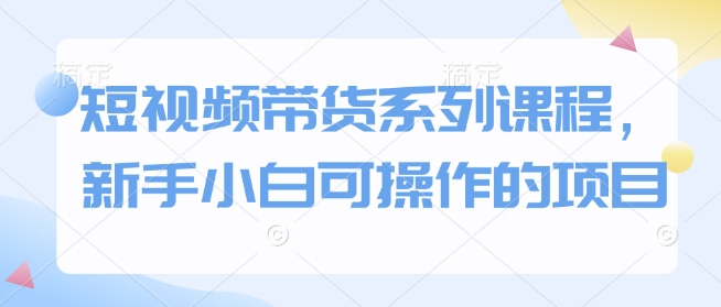 短视频带货系列课程，新手小白可操作的项目-搞钱花